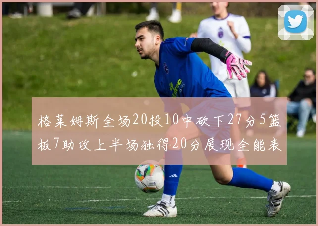 格莱姆斯全场20投10中砍下27分5篮板7助攻上半场独得20分展现全能表现