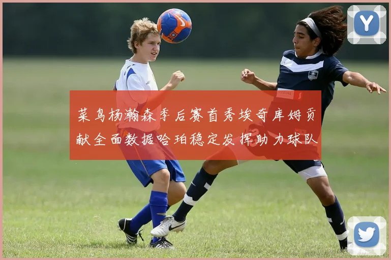 菜鸟杨瀚森季后赛首秀埃奇库姆贡献全面数据哈珀稳定发挥助力球队
