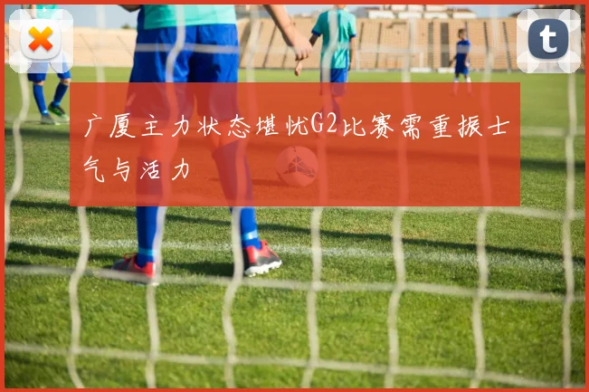 广厦主力状态堪忧G2比赛需重振士气与活力