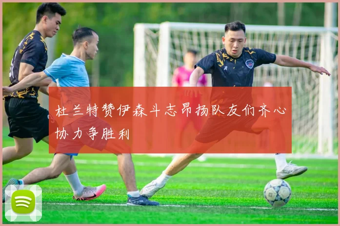杜兰特赞伊森斗志昂扬队友们齐心协力争胜利