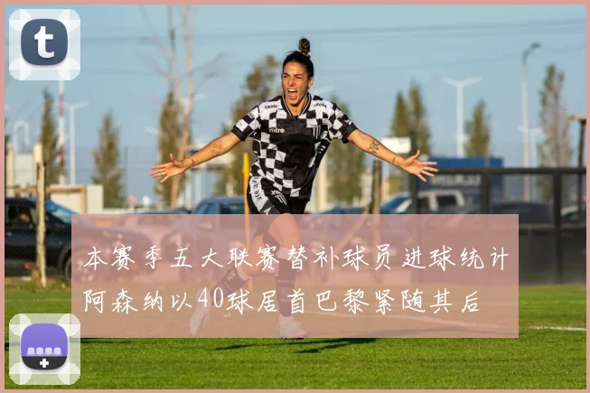 本赛季五大联赛替补球员进球统计阿森纳以40球居首巴黎紧随其后