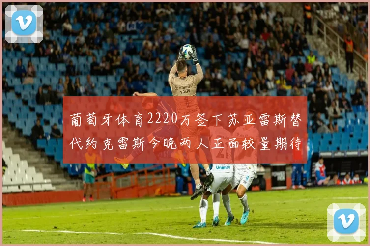 葡萄牙体育2220万签下苏亚雷斯替代约克雷斯今晚两人正面较量期待精彩表现