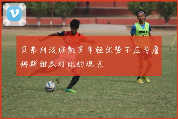 贝弗利谈班凯罗年轻优势不应与詹姆斯甜瓜对比的观点