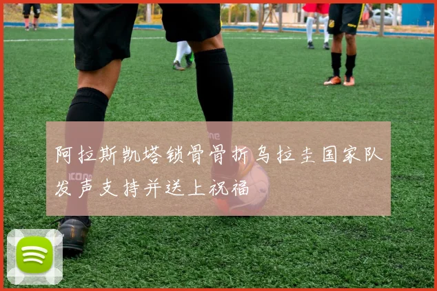 阿拉斯凯塔锁骨骨折乌拉圭国家队发声支持并送上祝福