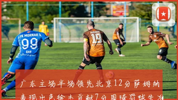 广东主场半场领先北京12分萨姆纳表现出色徐杰贡献7分周琦罚球失准