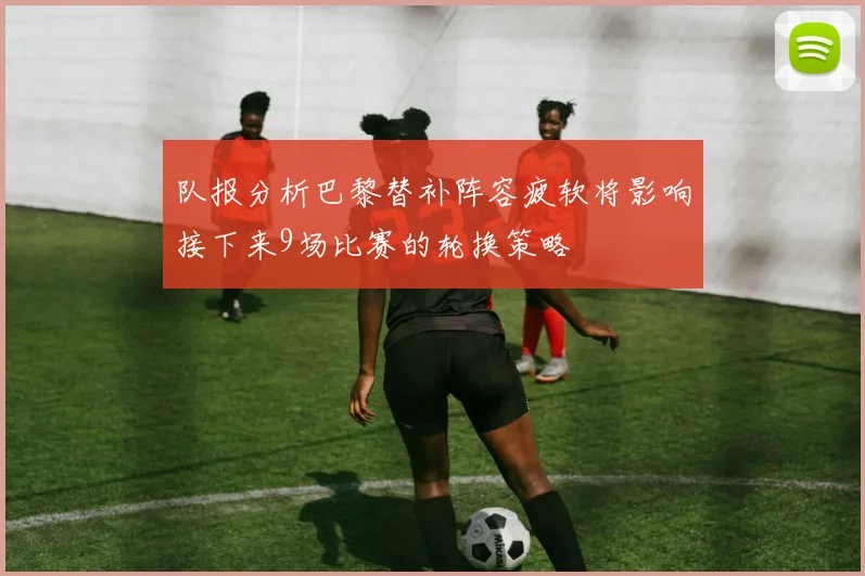 队报分析巴黎替补阵容疲软将影响接下来9场比赛的轮换策略