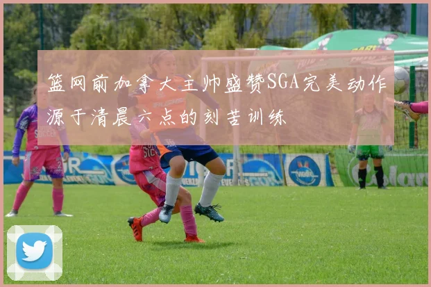 篮网前加拿大主帅盛赞SGA完美动作源于清晨六点的刻苦训练