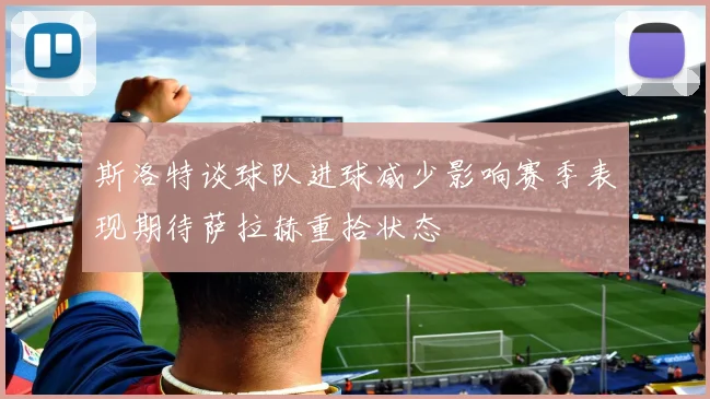 斯洛特谈球队进球减少影响赛季表现期待萨拉赫重拾状态