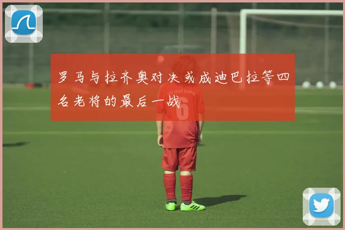 罗马与拉齐奥对决或成迪巴拉等四名老将的最后一战