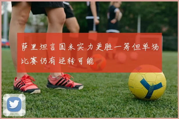 萨里坦言国米实力更胜一筹但单场比赛仍有逆转可能