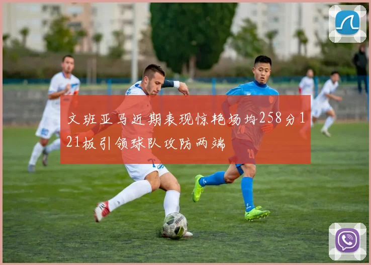 文班亚马近期表现惊艳场均258分121板引领球队攻防两端