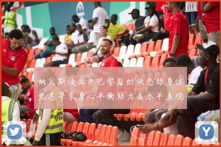 纳瓦斯谈离开巴黎后的状态称身体无恙寻求身心平衡助力高水平表现