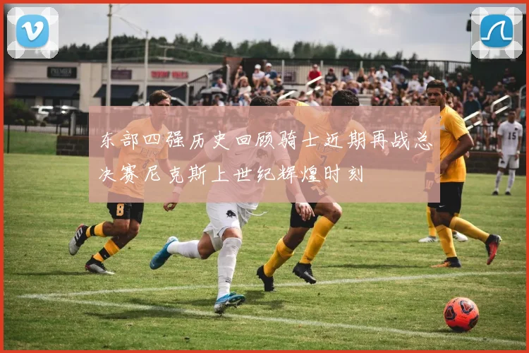 东部四强历史回顾骑士近期再战总决赛尼克斯上世纪辉煌时刻