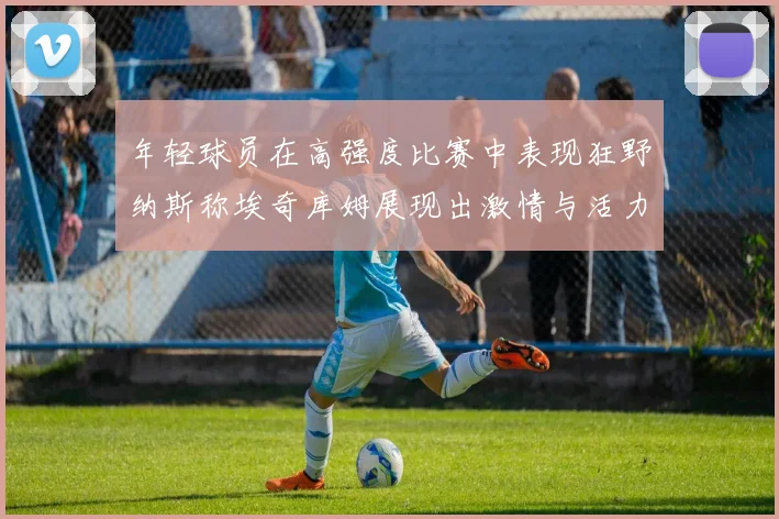 年轻球员在高强度比赛中表现狂野纳斯称埃奇库姆展现出激情与活力